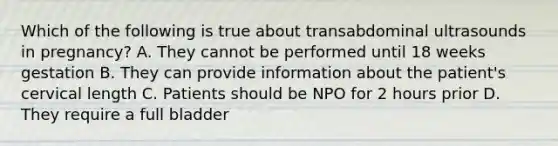 Which of the following is true about transabdominal ultrasounds in pregnancy? A. They cannot be performed until 18 weeks gestation B. They can provide information about the patient's cervical length C. Patients should be NPO for 2 hours prior D. They require a full bladder