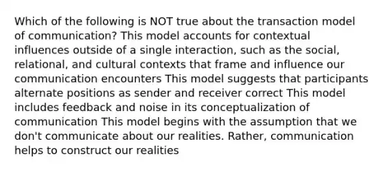 Which of the following is NOT true about the transaction model of communication? This model accounts for contextual influences outside of a single interaction, such as the social, relational, and cultural contexts that frame and influence our communication encounters This model suggests that participants alternate positions as sender and receiver correct This model includes feedback and noise in its conceptualization of communication This model begins with the assumption that we don't communicate about our realities. Rather, communication helps to construct our realities