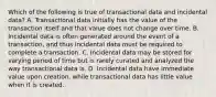 Which of the following is true of transactional data and incidental data? A. Transactional data initially has the value of the transaction itself and that value does not change over time. B. Incidental data is often generated around the event of a transaction, and thus incidental data must be required to complete a transaction. C. Incidental data may be stored for varying period of time but is rarely curated and analyzed the way transactional data is. D. Incidental data have immediate value upon creation, while transactional data has little value when it is created.