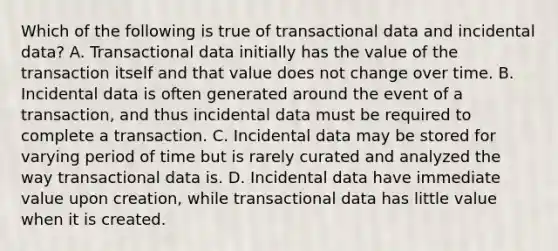 Which of the following is true of transactional data and incidental data? A. Transactional data initially has the value of the transaction itself and that value does not change over time. B. Incidental data is often generated around the event of a transaction, and thus incidental data must be required to complete a transaction. C. Incidental data may be stored for varying period of time but is rarely curated and analyzed the way transactional data is. D. Incidental data have immediate value upon creation, while transactional data has little value when it is created.