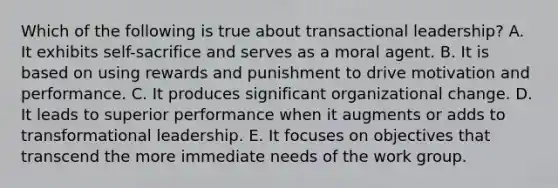 Which of the following is true about transactional leadership? A. It exhibits self-sacrifice and serves as a moral agent. B. It is based on using rewards and punishment to drive motivation and performance. C. It produces significant organizational change. D. It leads to superior performance when it augments or adds to transformational leadership. E. It focuses on objectives that transcend the more immediate needs of the work group.