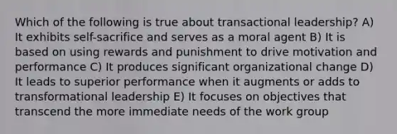 Which of the following is true about transactional leadership? A) It exhibits self-sacrifice and serves as a moral agent B) It is based on using rewards and punishment to drive motivation and performance C) It produces significant organizational change D) It leads to superior performance when it augments or adds to transformational leadership E) It focuses on objectives that transcend the more immediate needs of the work group