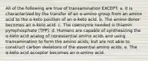 All of the following are true of transamination EXCEPT: a. It is characterized by the transfer of an α-amino group from an amino acid to the α-keto position of an α-keto acid. b. The amino donor becomes an α-keto acid. c. The coenzyme needed is thiamin pyrophosphate (TPP). d. Humans are capable of synthesizing the α-keto acid analog of nonessential amino acids and using transamination to form the amino acids, but are not able to construct carbon skeletons of the essential amino acids. e. The α-keto acid acceptor becomes an α-amino acid.