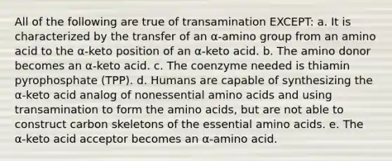 All of the following are true of transamination EXCEPT: a. It is characterized by the transfer of an α-amino group from an amino acid to the α-keto position of an α-keto acid. b. The amino donor becomes an α-keto acid. c. The coenzyme needed is thiamin pyrophosphate (TPP). d. Humans are capable of synthesizing the α-keto acid analog of nonessential amino acids and using transamination to form the amino acids, but are not able to construct carbon skeletons of the essential amino acids. e. The α-keto acid acceptor becomes an α-amino acid.