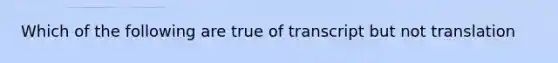 Which of the following are true of transcript but not translation