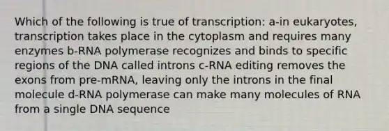 Which of the following is true of transcription: a-in eukaryotes, transcription takes place in the cytoplasm and requires many enzymes b-RNA polymerase recognizes and binds to specific regions of the DNA called introns c-RNA editing removes the exons from pre-mRNA, leaving only the introns in the final molecule d-RNA polymerase can make many molecules of RNA from a single DNA sequence