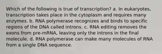 Which of the following is true of transcription? a. In eukaryotes, transcription takes place in the cytoplasm and requires many enzymes. b. RNA polymerase recognizes and binds to specific regions of the DNA called introns. c. RNA editing removes the exons from pre-mRNA, leaving only the introns in the final molecule. d. RNA polymerase can make many molecules of RNA from a single DNA sequence.