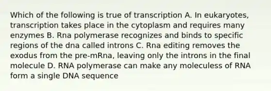 Which of the following is true of transcription A. In eukaryotes, transcription takes place in the cytoplasm and requires many enzymes B. Rna polymerase recognizes and binds to specific regions of the dna called introns C. Rna editing removes the exodus from the pre-mRna, leaving only the introns in the final molecule D. RNA polymerase can make any moleculess of RNA form a single DNA sequence