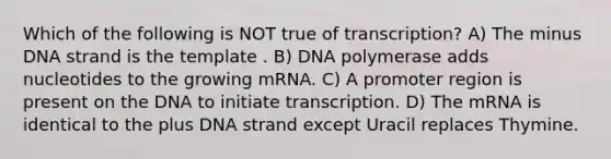 Which of the following is NOT true of transcription? A) The minus DNA strand is the template . B) DNA polymerase adds nucleotides to the growing mRNA. C) A promoter region is present on the DNA to initiate transcription. D) The mRNA is identical to the plus DNA strand except Uracil replaces Thymine.