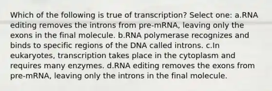 Which of the following is true of transcription? Select one: a.RNA editing removes the introns from pre-mRNA, leaving only the exons in the final molecule. b.RNA polymerase recognizes and binds to specific regions of the DNA called introns. c.In eukaryotes, transcription takes place in the cytoplasm and requires many enzymes. d.RNA editing removes the exons from pre-mRNA, leaving only the introns in the final molecule.