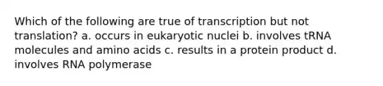 Which of the following are true of transcription but not translation? a. occurs in eukaryotic nuclei b. involves tRNA molecules and amino acids c. results in a protein product d. involves RNA polymerase