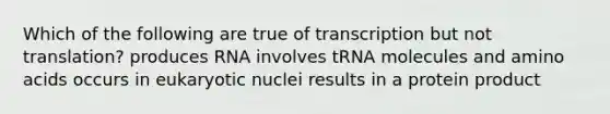 Which of the following are true of transcription but not translation? produces RNA involves tRNA molecules and amino acids occurs in eukaryotic nuclei results in a protein product