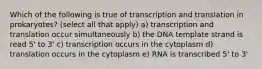 Which of the following is true of transcription and translation in prokaryotes? (select all that apply) a) transcription and translation occur simultaneously b) the DNA template strand is read 5' to 3' c) transcription occurs in the cytoplasm d) translation occurs in the cytoplasm e) RNA is transcribed 5' to 3'