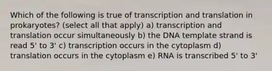 Which of the following is true of transcription and translation in prokaryotes? (select all that apply) a) transcription and translation occur simultaneously b) the DNA template strand is read 5' to 3' c) transcription occurs in the cytoplasm d) translation occurs in the cytoplasm e) RNA is transcribed 5' to 3'