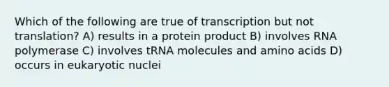 Which of the following are true of transcription but not translation? A) results in a protein product B) involves RNA polymerase C) involves tRNA molecules and amino acids D) occurs in eukaryotic nuclei