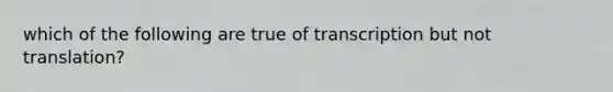 which of the following are true of transcription but not translation?