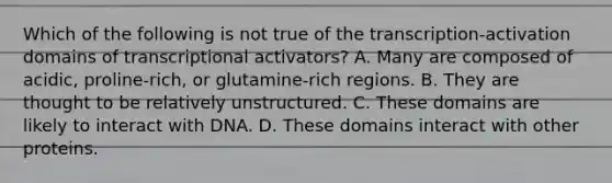 Which of the following is not true of the transcription-activation domains of transcriptional activators? A. Many are composed of acidic, proline-rich, or glutamine-rich regions. B. They are thought to be relatively unstructured. C. These domains are likely to interact with DNA. D. These domains interact with other proteins.