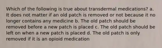 Which of the following is true about transdermal medications? a. It does not matter if an old patch is removed or not because it no longer contains any medicine b. The old patch should be removed before a new patch is placed c. The old patch should be left on when a new patch is placed d. The old patch is only removed if it is an opioid medication