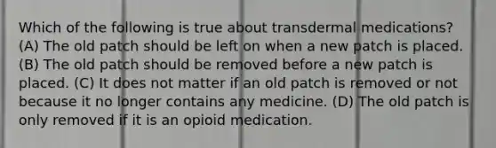 Which of the following is true about transdermal medications? (A) The old patch should be left on when a new patch is placed. (B) The old patch should be removed before a new patch is placed. (C) It does not matter if an old patch is removed or not because it no longer contains any medicine. (D) The old patch is only removed if it is an opioid medication.