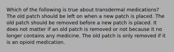 Which of the following is true about transdermal medications? The old patch should be left on when a new patch is placed. The old patch should be removed before a new patch is placed. It does not matter if an old patch is removed or not because it no longer contains any medicine. The old patch is only removed if it is an opioid medication.