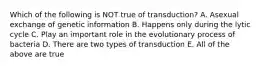 Which of the following is NOT true of transduction? A. Asexual exchange of genetic information B. Happens only during the lytic cycle C. Play an important role in the evolutionary process of bacteria D. There are two types of transduction E. All of the above are true