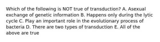 Which of the following is NOT true of transduction? A. Asexual exchange of genetic information B. Happens only during the lytic cycle C. Play an important role in the evolutionary process of bacteria D. There are two types of transduction E. All of the above are true