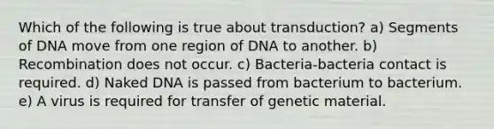 Which of the following is true about transduction? a) Segments of DNA move from one region of DNA to another. b) Recombination does not occur. c) Bacteria-bacteria contact is required. d) Naked DNA is passed from bacterium to bacterium. e) A virus is required for transfer of genetic material.