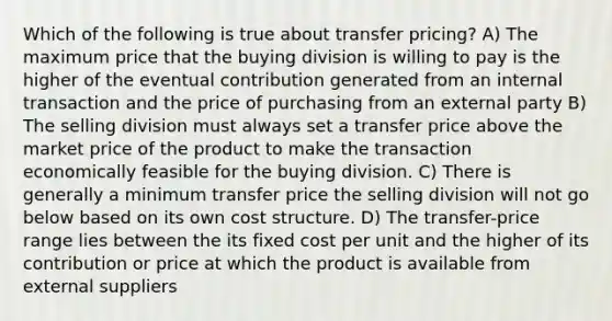 Which of the following is true about transfer pricing? A) The maximum price that the buying division is willing to pay is the higher of the eventual contribution generated from an internal transaction and the price of purchasing from an external party B) The selling division must always set a transfer price above the market price of the product to make the transaction economically feasible for the buying division. C) There is generally a minimum transfer price the selling division will not go below based on its own cost structure. D) The transfer-price range lies between the its fixed cost per unit and the higher of its contribution or price at which the product is available from external suppliers