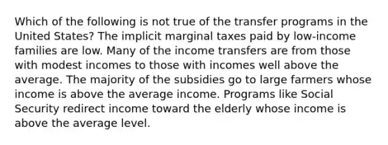 Which of the following is not true of the transfer programs in the United States? The implicit marginal taxes paid by low-income families are low. Many of the income transfers are from those with modest incomes to those with incomes well above the average. The majority of the subsidies go to large farmers whose income is above the average income. Programs like Social Security redirect income toward the elderly whose income is above the average level.