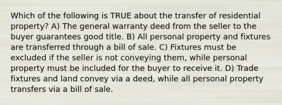 Which of the following is TRUE about the transfer of residential property? A) The general warranty deed from the seller to the buyer guarantees good title. B) All personal property and fixtures are transferred through a bill of sale. C) Fixtures must be excluded if the seller is not conveying them, while personal property must be included for the buyer to receive it. D) Trade fixtures and land convey via a deed, while all personal property transfers via a bill of sale.