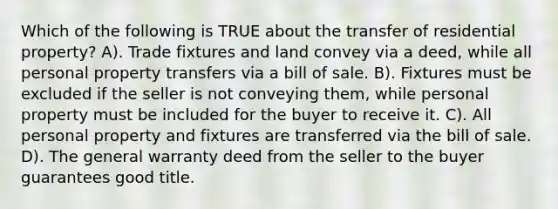 Which of the following is TRUE about the transfer of residential property? A). Trade fixtures and land convey via a deed, while all personal property transfers via a bill of sale. B). Fixtures must be excluded if the seller is not conveying them, while personal property must be included for the buyer to receive it. C). All personal property and fixtures are transferred via the bill of sale. D). The general warranty deed from the seller to the buyer guarantees good title.