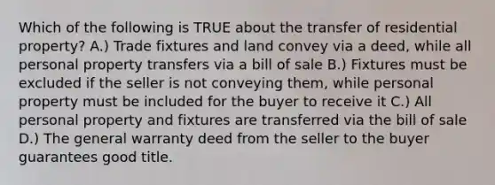 Which of the following is TRUE about the transfer of residential property? A.) Trade fixtures and land convey via a deed, while all personal property transfers via a bill of sale B.) Fixtures must be excluded if the seller is not conveying them, while personal property must be included for the buyer to receive it C.) All personal property and fixtures are transferred via the bill of sale D.) The general warranty deed from the seller to the buyer guarantees good title.