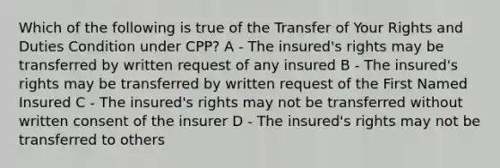 Which of the following is true of the Transfer of Your Rights and Duties Condition under CPP? A - The insured's rights may be transferred by written request of any insured B - The insured's rights may be transferred by written request of the First Named Insured C - The insured's rights may not be transferred without written consent of the insurer D - The insured's rights may not be transferred to others