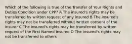 Which of the following is true of the Transfer of Your Rights and Duties Condition under CPP? A The insured's rights may be transferred by written request of any insured B The insured's rights may not be transferred without written consent of the insurer C The insured's rights may be transferred by written request of the First Named Insured D The insured's rights may not be transferred to others