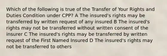 Which of the following is true of the Transfer of Your Rights and Duties Condition under CPP? A The insured's rights may be transferred by written request of any insured B The insured's rights may not be transferred without written consent of the insurer C The insured's rights may be transferred by written request of the First Named Insured D The insured's rights may not be transferred to others