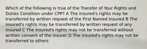 Which of the following is true of the Transfer of Your Rights and Duties Condition under CPP? A The insured's rights may be transferred by written request of the First Named Insured B The insured's rights may be transferred by written request of any insured C The insured's rights may not be transferred without written consent of the insurer D The insured's rights may not be transferred to others