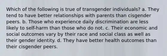 Which of the following is true of transgender individuals? a. They tend to have better relationships with parents than cisgender peers. b. Those who experience daily discrimination are less likely to self-harm than those who do not. c. Their economic and social outcomes vary by their race and social class as well as their gender identity. d. They have better health outcomes than their cisgender peers.