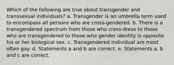 Which of the following are true about transgender and transsexual individuals? a. Transgender is an umbrella term used to encompass all persons who are cross-gendered. b. There is a transgendered spectrum from those who cross-dress to those who are transgendered to those who gender identity is opposite his or her biological sex. c. Transgendered individual are most often gay. d. Statements a and b are correct. e. Statements a, b and c are correct.