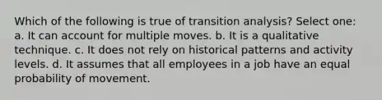 Which of the following is true of transition analysis? Select one: a. It can account for multiple moves. b. It is a qualitative technique. c. It does not rely on historical patterns and activity levels. d. It assumes that all employees in a job have an equal probability of movement.