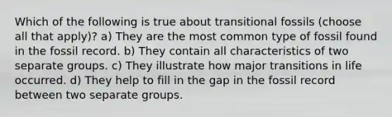 Which of the following is true about transitional fossils (choose all that apply)? a) They are the most common type of fossil found in the fossil record. b) They contain all characteristics of two separate groups. c) They illustrate how major transitions in life occurred. d) They help to fill in the gap in the fossil record between two separate groups.