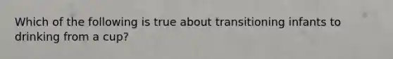 Which of the following is true about transitioning infants to drinking from a cup?