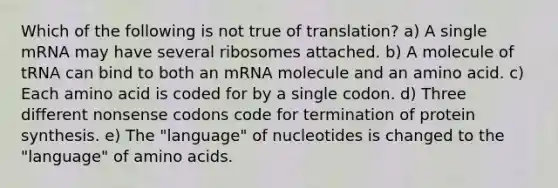 Which of the following is not true of translation? a) A single mRNA may have several ribosomes attached. b) A molecule of tRNA can bind to both an mRNA molecule and an amino acid. c) Each amino acid is coded for by a single codon. d) Three different nonsense codons code for termination of protein synthesis. e) The "language" of nucleotides is changed to the "language" of amino acids.