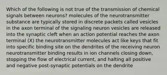 Which of the following is not true of the transmission of chemical signals between neurons? molecules of the neurotransmitter substance are typically stored in discrete packets called vesicles in the axon terminal of the signaling neuron vesicles are released into the synaptic cleft when an action potential reaches the axon terminal (X) the neurotransmitter molecules act like keys that fit into specific binding site on the dendrites of the receiving neuron neurotransmitter binding results in ion channels closing down, stopping the flow of electrical current, and halting all positive and negative post-synaptic potentials on the dendrite