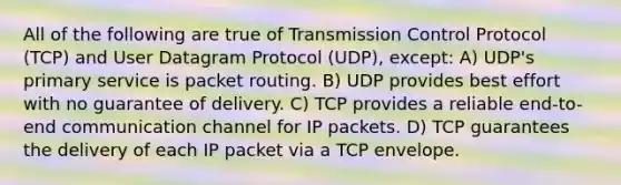 All of the following are true of Transmission Control Protocol (TCP) and User Datagram Protocol (UDP), except: A) UDP's primary service is packet routing. B) UDP provides best effort with no guarantee of delivery. C) TCP provides a reliable end-to-end communication channel for IP packets. D) TCP guarantees the delivery of each IP packet via a TCP envelope.