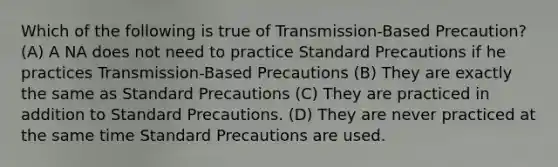 Which of the following is true of Transmission-Based Precaution? (A) A NA does not need to practice Standard Precautions if he practices Transmission-Based Precautions (B) They are exactly the same as Standard Precautions (C) They are practiced in addition to Standard Precautions. (D) They are never practiced at the same time Standard Precautions are used.