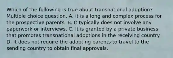 Which of the following is true about transnational adoption? Multiple choice question. A. It is a long and complex process for the prospective parents. B. It typically does not involve any paperwork or interviews. C. It is granted by a private business that promotes transnational adoptions in the receiving country. D. It does not require the adopting parents to travel to the sending country to obtain final approvals.