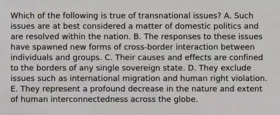 Which of the following is true of transnational issues? A. Such issues are at best considered a matter of domestic politics and are resolved within the nation. B. The responses to these issues have spawned new forms of cross-border interaction between individuals and groups. C. Their causes and effects are confined to the borders of any single sovereign state. D. They exclude issues such as international migration and human right violation. E. They represent a profound decrease in the nature and extent of human interconnectedness across the globe.