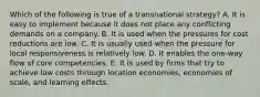 Which of the following is true of a transnational strategy? A. It is easy to implement because it does not place any conflicting demands on a company. B. It is used when the pressures for cost reductions are low. C. It is usually used when the pressure for local responsiveness is relatively low. D. It enables the one-way flow of core competencies. E. It is used by firms that try to achieve low costs through location economies, economies of scale, and learning effects.