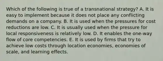 Which of the following is true of a transnational strategy? A. It is easy to implement because it does not place any conflicting demands on a company. B. It is used when the pressures for cost reductions are low. C. It is usually used when the pressure for local responsiveness is relatively low. D. It enables the one-way flow of core competencies. E. It is used by firms that try to achieve low costs through location economies, economies of scale, and learning effects.