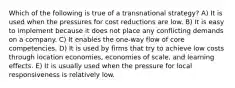 Which of the following is true of a transnational strategy? A) It is used when the pressures for cost reductions are low. B) It is easy to implement because it does not place any conflicting demands on a company. C) It enables the one-way flow of core competencies. D) It is used by firms that try to achieve low costs through location economies, economies of scale, and learning effects. E) It is usually used when the pressure for local responsiveness is relatively low.